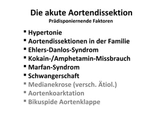 Die akute Aortendissektion
        Prädisponiernende Faktoren

 Hypertonie
 Aortendissektionen in der Familie
 Ehlers-Danlos-Syndrom
 Kokain-/Amphetamin-Missbrauch
 Marfan-Syndrom
 Schwangerschaft
 Medianekrose (versch. Ätiol.)
 Aortenkoarktation
 Bikuspide Aortenklappe
 