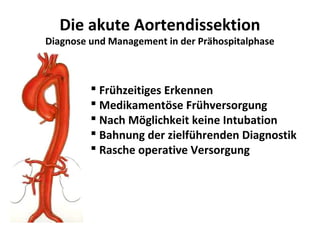 Die akute Aortendissektion
Diagnose und Management in der Prähospitalphase



          Frühzeitiges Erkennen
          Medikamentöse Frühversorgung
          Nach Möglichkeit keine Intubation
          Bahnung der zielführenden Diagnostik
          Rasche operative Versorgung
 