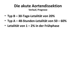 Die akute Aortendissektion
                Verlauf, Prognose

• Typ B – 30-Tage-Letalität von 20%
• Typ A – 48-Stunden-Letalität von 50 – 60%
• Letalität von 1 – 2% in der Frühphase
 