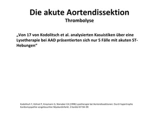 Die akute Aortendissektion
                                             Thrombolyse

„Von 17 von Kodolitsch et al. analysierten Kasuistiken über eine
Lysetherapie bei AAD präsentierten sich nur 5 Fälle mit akuten ST-
Hebungen“




  Kodolitsch Y, Kühnel P, Kreymann G, Nienaber CA (1998) Lysetherapie bei Aortendissektionen: Durch hypertrophe
  Kardiomyopathie vorgetäuschter Myokardinfarkt. Z Kardiol 87:94–99
 