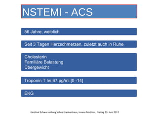 NSTEMI - ACS
56 Jahre, weiblich

Seit 3 Tagen Herzschmerzen, zuletzt auch in Ruhe

Cholesterin
Familiäre Belastung
Übergewicht


Troponin T hs 67 pg/ml [0 -14]

EKG



   Kardinal Schwarzenberg´sches Krankenhaus, Innere Medizin, Freitag 29. Juni 2012
 