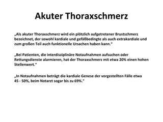 Akuter Thoraxschmerz
„Als akuter Thoraxschmerz wird ein plötzlich aufgetretener Brustschmerz
bezeichnet, der sowohl kardiale und gefäßbedingte als auch extrakardiale und
zum großen Teil auch funktionelle Ursachen haben kann.“

„Bei Patienten, die interdisziplinäre Notaufnahmen aufsuchen oder
Rettungsdienste alarmieren, hat der Thoraxschmerz mit etwa 20% einen hohen
Stellenwert.“

„In Notaufnahmen beträgt die kardiale Genese der vorgestellten Fälle etwa
45 - 50%, beim Notarzt sogar bis zu 69%.“
 