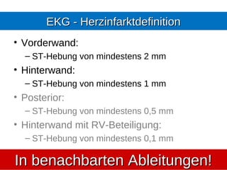 EKG - Herzinfarktdefinition
• Vorderwand:
  – ST-Hebung von mindestens 2 mm
• Hinterwand:
  – ST-Hebung von mindestens 1 mm
• Posterior:
  – ST-Hebung von mindestens 0,5 mm
• Hinterwand mit RV-Beteiligung:
  – ST-Hebung von mindestens 0,1 mm

In benachbarten Ableitungen!
 