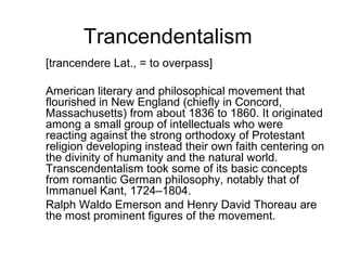 Trancendentalism
[trancendere Lat., = to overpass]
American literary and philosophical movement that
flourished in New England (chiefly in Concord,
Massachusetts) from about 1836 to 1860. It originated
among a small group of intellectuals who were
reacting against the strong orthodoxy of Protestant
religion developing instead their own faith centering on
the divinity of humanity and the natural world.
Transcendentalism took some of its basic concepts
from romantic German philosophy, notably that of
Immanuel Kant, 1724–1804.
Ralph Waldo Emerson and Henry David Thoreau are
the most prominent figures of the movement.

 