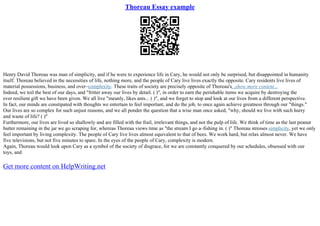 Thoreau Essay example
Henry David Thoreau was man of simplicity, and if he were to experience life in Cary, he would not only be surprised, but disappointed in humanity
itself. Thoreau believed in the necessities of life, nothing more, and the people of Cary live lives exactly the opposite. Cary residents live lives of
material possessions, business, and over–complexity. These traits of society are precisely opposite of Thoreau's...show more content...
Indeed, we toil the best of our days, and "fritter away our lives by detail. ( )", in order to earn the perishable items we acquire by destroying the
ever resilient gift we have been given. We all live "meanly, likes ants... ( )", and we forget to stop and look at our lives from a different perspective.
In fact, our minds are constipated with thoughts we entertain to feel important, and do the job, to once again achieve greatness through our "things."
Our lives are so complex for such unjust reasons, and we all ponder the question that a wise man once asked, "why, should we live with such hurry
and waste of life? ( )"
Furthermore, our lives are lived so shallowly and are filled with the frail, irrelevant things, and not the pulp of life. We think of time as the last peanut
butter remaining in the jar we go scraping for, whereas Thoreau views time as "the stream I go a–fishing in. ( )" Thoreau stresses simplicity, yet we only
feel important by living complexity. The people of Cary live lives almost equivalent to that of bees. We work hard, but relax almost never. We have
five televisions, but not five minutes to spare. In the eyes of the people of Cary, complexity is modern.
Again, Thoreau would look upon Cary as a symbol of the society of disgrace, for we are constantly conquered by our schedules, obsessed with our
toys, and
Get more content on HelpWriting.net
 