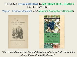 THOREAU: From MYSTICAL to MATHEMATICAL BEAUTY
Paul H. Carr, Ph.D.
“Mystic, Transcendentalist, and Natural Philosopher” (Scientist)
“The most distinct and beautiful statement of any truth must take
at last the mathematical form.”
 