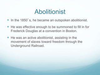Abolitionist
 In the 1850’s, he became an outspoken abolitionist.
 He was effective enough to be summoned to fill in for
Frederick Douglas at a convention in Boston.
 He was an active abolitionist, assisting in the
movement of slaves toward freedom through the
Underground Railroad.
 