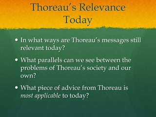 Thoreau’s Relevance
Today
 In what ways are Thoreau’s messages still
relevant today?
 What parallels can we see between the
problems of Thoreau’s society and our
own?
 What piece of advice from Thoreau is
most applicable to today?

 