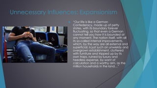 Unnecessary Influences: Expansionism
 “Our life is like a German
Confederacy, made up of petty
states, with its boundary forever
fluctuating, so that even a German
cannot tell you how it is bounded at
any moment. The nation itself, with all
its so-called internal improvements,
which, by the way are all external and
superficial, is just such an unwieldy and
overgrown establishment, cluttered
with furniture and tripped up by its
own traps, ruined by luxury and
heedless expense, by want of
calculation and a worthy aim, as the
million households in the land…”
 