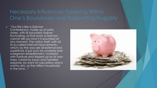 Necessary Influences: Keeping Within
One’s Boundaries and Supporting Frugality
 “Our life is like a German
Confederacy, made up of petty
states, with its boundary forever
fluctuating, so that even a German
cannot tell you how it is bounded at
any moment. The nation itself, with all
its so-called internal improvements,
which, by the way are all external and
superficial, is just such an unwieldy and
overgrown establishment, cluttered
with furniture and tripped up by its own
traps, ruined by luxury and heedless
expense, by want of calculation and a
worthy aim, as the million households
in the land…”
 