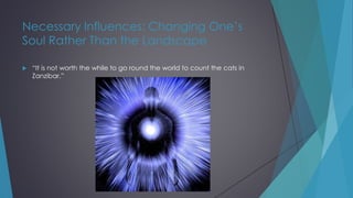 Necessary Influences: Changing One’s
Soul Rather Than the Landscape
 “It is not worth the while to go round the world to count the cats in
Zanzibar.”
 