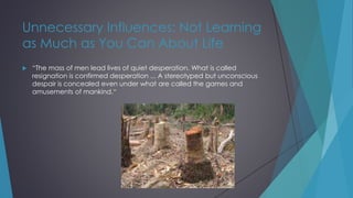 Unnecessary Influences: Not Learning
as Much as You Can About Life
 “The mass of men lead lives of quiet desperation. What is called
resignation is confirmed desperation ... A stereotyped but unconscious
despair is concealed even under what are called the games and
amusements of mankind.“
 