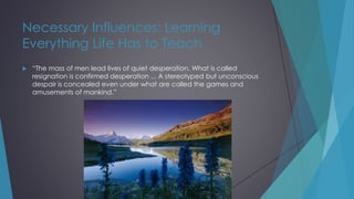 Necessary Influences: Learning
Everything Life Has to Teach
 “The mass of men lead lives of quiet desperation. What is called
resignation is confirmed desperation ... A stereotyped but unconscious
despair is concealed even under what are called the games and
amusements of mankind.”
 