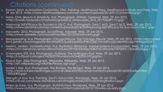 Citations (continued)
 Fromm, Erich. Automation Conformity. 1941. Painting. Healthwood Press. Healthwood Institute and Press. Web.
29 Jan 2015. <http://www.heathwoodpress.com/wp-content/uploads/2014/01/Conformity2.jpg>.
 Harris, Chris. Beauty in Simplicity. N.d. Photograph. JNWeb. Typepad. Web. 29 Jan 2015.
<http://jnweb.typepad.com/photos/grassland_landscapes_and_/b170264911m.jpg>.
 Improving Self-Efficacy for Success in Life C. N.d. Photograph. Sara T, M.D. Sara T, M.D. Web. 29 Jan 2015.
<http://www.saratmd.com/wp-content/uploads/2014/03/Improving-Self-Efficacy-for-Success-in-Life-C.jpg>.
 Insincerity. 2012. Photograph. SocialTimes. Adweek. Web. 29 Jan 2015.
<http://www.adweek.com/socialtimes/files/2012/04/insincerity.jpg>.
 Manspreading. N.d. Photograph. ChicagoTribune. The Chicago Tribune. Web. 29 Jan 2015. <https://encrypted-
tbn3.gstatic.com/images?q=tbn:ANd9GcSuME5aa2fOnPWcD3tjCVnl1bI9l1oQlc44nW0ccjqLYWWqoLIlOA>.
 Merlino, Jordan. Zombiefication. N.d. Illustration. Behance. Adobe Systems Incorporated. Web. 29 Jan 2015.
<https://m1.behance.net/rendition/modules/39104763/disp/508d75ca95cbf477870095113cbdf0d4.jpg >.
 O-Homeless 570. N.d. Photograph. Huffpost. The Huffington Post. Web. 29 Jan 2015.
<http://i.huffpost.com/gen/1423029/thumbs/o-HOMELESS-570.jpg?6>.
 Peace Sign. 2006 Photograph. Wikipedia. Wikipedia. Web. 29 Jan 2015.
<http://en.wikipedia.org/wiki/File:Peace_sign.svg>.
 Soldier’s War. N.d. Photograph. The Richest. The Richest. Web. 29 Jan 2015.
<http://static5.therichestimages.com/cdn/864/455/90/cw/wp-content/uploads/2014/03/Soldiers-War-
1350x2400.jpg>.
 Strength of Soul. N.d. Painting. Devil’s Advocates. Wordpress. Web. 29 Jan 2015.
<https://i0.wp.com/www.davidicke.com/images/stories/2010-02/strengthofsoul.jpg>.
 Wake Up Early. N.d. Photograph. StuffAtSchool. Wordpress. Web. 29 Jan 2015.
<http://www.stuffatschool.com.my/wp-content/uploads/2012/10/wake-up-early.jpg>.
 