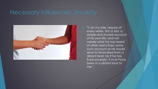 Necessary Influences: Sincerity
 “I, on my side, require of
every writer, first or last, a
simple and sincere account
of his own life, and not
merely what he has heard
of other men's lives; some
such account as he would
send to his kindred from a
distant land; for if he has
lived sincerely, it must have
been in a distant land to
me.”
 