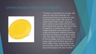 Unnecessary Influences: Rigidity
 “Society is commonly too cheap. We
meet at very short intervals, not
having had time to acquire any new
value for each other. We meet at
meals three times a day, and give
each other a new taste of that musty
old cheese that we are. We have had
to agree on a certain set of rules,
called etiquette and politeness, to
make this frequent meeting tolerable
and that we need not come to open
war. We meet at the post office, and
at the sociable, and at the fireside
every night; we live thick and are in
each other's way, and stumble over
one another, and I think that we thus
lose some respect for one another.”
 