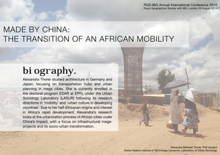 MADE BY CHINA: 
THE TRANSITION OF AN AFRICAN MOBILITY 
biography. 
Alexandra Thorer studied architecture in Germany and 
Japan, focusing on transportation hubs and urban 
planning in mega cities. She is currently enrolled in 
the doctoral program EDAR at EPFL under the Urban 
Sociology Laboratory (LASUR) following its research 
directions in ‘mobility’ and ‘urban culture in developing 
countries’. Due to her half-Ethiopian origins and interest 
in Africa’s rapid development, Alexandra’s research 
looks at the urbanization process of African cities under 
China’s impact, with a focus on infrastructural mega-projects 
and its socio-urban transformation. 
RGS-IBG Annual International Conference 2014 
Royal Geographical Society with IBG, London 29 August 2014 
Alexandra Belinesh Thorer, PhD student 
Swiss Federal Institute of Technology Lausanne, Laboratory of Urban Sociology 
 