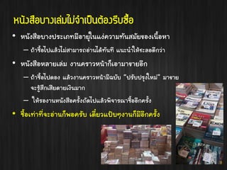 หนังสือบำงเล่มไม่จำเป็นต้องรีบซือ
้
• หนังสือบางประเภทมีอายุในแง่ความทันสมัยของเนื้อหา
– ถ้าซื้อไปแล้วไม่สามารถอ่านได้ทันที แนะนาให้ชะลอดีกว่า

• หนังสือหลายเล่ม งานคราวหน้าก็เอามาขายอีก
– ถ้าซื้อไปดอง แล้วงานคราวหน้ามีฉบับ “ปรับปรุงใหม่” มาขาย
จะรู้สึกเสียดายเงินมาก
– ให้รองานหนังสือครั้งถัดไปแล้วพิจารณาซื้ออีกครั้ง

• ซื้อเท่าที่จะอ่านก็พอครับ เดี๋ยวแป้บๆงานก็มีอีกครั้ง

 