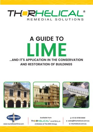 A GUIDE TO
LIME...AND IT’S APPLICATION IN THE CONSERVATION
AND RESTORATION OF BUILDINGS
Available from
A Division of The WDS Groupwww.roundtowerlime.com
p: 61 02 8788 8000
e: sales@thorhelical.com.au
w: thorhelical.com.au
 