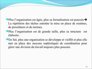 Plus l’organisation est âgée, plus sa formalisation est poussée
La répétition des tâches entraîne la mise en place de routines,
de procédures et de normes.
Plus l’organisation est de grande taille, plus sa structure est
élaborée.
En fait, plus une organisation se développe et vieillit et plus elle
met en place des moyens sophistiqués de coordination pour
gérer une division du travail toujours plus poussée.
12
 