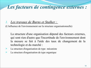 Les facteurs de contingence externes :
1. Les travaux de Burns et Stalker :
(L'influence de l'environnement sur la structure organisationnelle)
La structure d'une organisation dépend des facteurs externes,
qui sont rien d'autre que l'incertitude de l'environnement dont
la mesure se fait à l'aide des taux de changement de la
technologie et du marché :
 La structure d'organisation de type mécaniste
 La structure d'organisation de type organique 
14
 