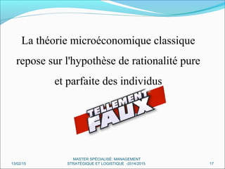 La théorie microéconomique classique
repose sur l'hypothèse de rationalité pure
et parfaite des individus
13/02/15 17
MASTER SPÉCIALISÉ: MANAGEMENT
STRATÉGIQUE ET LOGISTIQUE -2014/2015
 