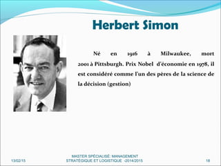 Herbert Simon
Né en 1916 à Milwaukee, mort
2001 à Pittsburgh. Prix Nobel d’économie en 1978, il
est considéré comme l’un des pères de la science de
la décision (gestion)
13/02/15 18
MASTER SPÉCIALISÉ: MANAGEMENT
STRATÉGIQUE ET LOGISTIQUE -2014/2015
 