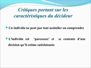 Critiques portant sur les
caractéristiques du décideur
Un individu ne peut pas tout assimiler ou comprendre
L’individu est ‘paresseux’ et se contente d’une
décision qu’il estime satisfaisante
 