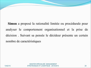 SimonSimon a proposé la rationalité limitée ou procédurale pour
analyser le comportement organisationnel et la prise de
décision . Suivant sa pensée le décideur présente un certain
nombre de caractéristiques
13/02/15 24
MASTER SPÉCIALISÉ: MANAGEMENT
STRATÉGIQUE ET LOGISTIQUE -2014/2015
 