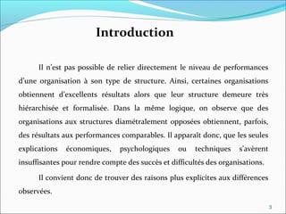 Introduction
Il n’est pas possible de relier directement le niveau de performances
d’une organisation à son type de structure. Ainsi, certaines organisations
obtiennent d’excellents résultats alors que leur structure demeure très
hiérarchisée et formalisée. Dans la même logique, on observe que des
organisations aux structures diamétralement opposées obtiennent, parfois,
des résultats aux performances comparables. Il apparaît donc, que les seules
explications économiques, psychologiques ou techniques s’avèrent
insuffisantes pour rendre compte des succès et difficultés des organisations.
Il convient donc de trouver des raisons plus explicites aux différences
observées.
3
 