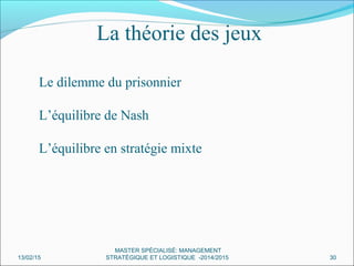 Le dilemme du prisonnier
L’équilibre de Nash
L’équilibre en stratégie mixte
La théorie des jeux
13/02/15 30
MASTER SPÉCIALISÉ: MANAGEMENT
STRATÉGIQUE ET LOGISTIQUE -2014/2015
 
