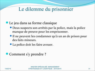 Le jeu dans sa forme classique
Deux suspects son arrêtés par la police, mais la police
manque de preuve pour les emprisonner.
Il ne peuvent les condamner qu’à un an de prison pour
des faits mineurs.
La police doit les faire avouer.
Comment s’y prendre ?
Le dilemme du prisonnier
13/02/15 31
MASTER SPÉCIALISÉ: MANAGEMENT
STRATÉGIQUE ET LOGISTIQUE -2014/2015
 