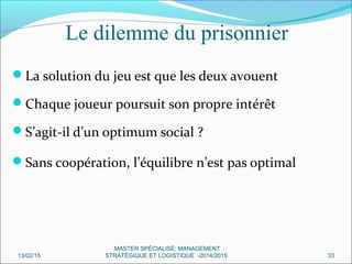 La solution du jeu est que les deux avouent
Chaque joueur poursuit son propre intérêt
S’agit-il d’un optimum social ?
Sans coopération, l’équilibre n’est pas optimal
Le dilemme du prisonnier
13/02/15 33
MASTER SPÉCIALISÉ: MANAGEMENT
STRATÉGIQUE ET LOGISTIQUE -2014/2015
 