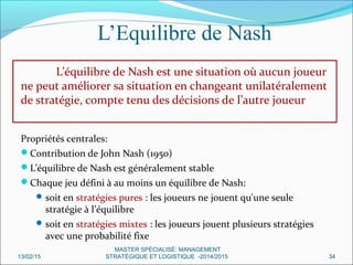 L’Equilibre de Nash
L’équilibre de Nash est une situation où aucun joueur
ne peut améliorer sa situation en changeant unilatéralement
de stratégie, compte tenu des décisions de l’autre joueur
Propriétés centrales:
Contribution de John Nash (1950)
L’équilibre de Nash est généralement stable
Chaque jeu défini à au moins un équilibre de Nash:
soit en stratégies pures : les joueurs ne jouent qu'une seule
stratégie à l’équilibre
soit en stratégies mixtes : les joueurs jouent plusieurs stratégies
avec une probabilité fixe
13/02/15 34
MASTER SPÉCIALISÉ: MANAGEMENT
STRATÉGIQUE ET LOGISTIQUE -2014/2015
 