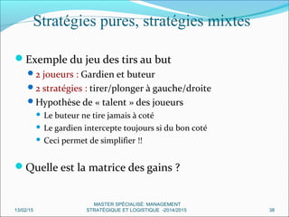 Stratégies pures, stratégies mixtes
Exemple du jeu des tirs au but
2 joueurs : Gardien et buteur
2 stratégies : tirer/plonger à gauche/droite
Hypothèse de « talent » des joueurs
 Le buteur ne tire jamais à coté
 Le gardien intercepte toujours si du bon coté
 Ceci permet de simplifier !!
Quelle est la matrice des gains ?
13/02/15 38
MASTER SPÉCIALISÉ: MANAGEMENT
STRATÉGIQUE ET LOGISTIQUE -2014/2015
 