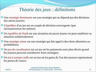 Théorie des jeux : définitions
Une stratégie dominante est une stratégie qui ne dépend pas des décisions
des autres joueurs
L’équilibre d’un jeu est un couple de décision convergente (pas
nécessairement les mêmes)
Un équilibre de Nash est une situation où aucun joueur ne peut améliorer sa
situation unilatéralement
Une stratégie mixte est une stratégie qui fait appel à des choix aléatoires ou
probabilistes
Un jeu de coordination est un jeu où les paiements sont plus élevés quand
les joueurs peuvent coordonner leurs stratégies.
Un jeu à somme nulle est un jeu où les gains de l’un des joueurs représentent
les pertes de l’autre.
13/02/15 41
MASTER SPÉCIALISÉ: MANAGEMENT
STRATÉGIQUE ET LOGISTIQUE -2014/2015
 