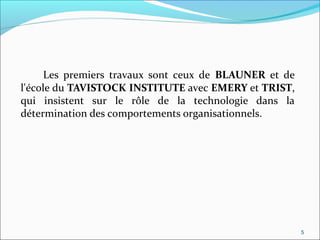 Les premiers travaux sont ceux de BLAUNER et de
l'école du TAVISTOCK INSTITUTE avec EMERY et TRIST,
qui insistent sur le rôle de la technologie dans la
détermination des comportements organisationnels.
5
 