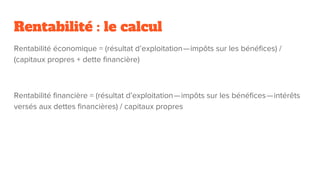 Rentabilité : le calcul
Rentabilité économique = (résultat d’exploitation — impôts sur les bénéfices) /
(capitaux propres + dette financière)
Rentabilité financière = (résultat d’exploitation — impôts sur les bénéfices — intérêts
versés aux dettes financières) / capitaux propres
 