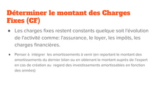 Déterminer le montant des Charges
Fixes (CF)
● Les charges fixes restent constants quelque soit l'évolution
de l'activité comme: l'assurance, le loyer, les impôts, les
charges financières.
● Penser à intégrer les amortissements à venir (en reportant le montant des
amortissements du dernier bilan ou en obtenant le montant auprès de l’expert
en cas de création au regard des investissements amortissables en fonction
des années)
 