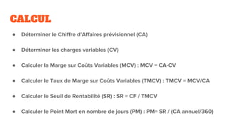 CALCUL
● Déterminer le Chiffre d’Affaires prévisionnel (CA)
● Déterminer les charges variables (CV)
● Calculer la Marge sur Coûts Variables (MCV) : MCV = CA-CV
● Calculer le Taux de Marge sur Coûts Variables (TMCV) : TMCV = MCV/CA
● Calculer le Seuil de Rentabilité (SR) : SR = CF / TMCV
● Calculer le Point Mort en nombre de jours (PM) : PM= SR / (CA annuel/360)
 