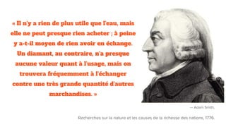 « Il n'y a rien de plus utile que l'eau, mais
elle ne peut presque rien acheter ; à peine
y a-t-il moyen de rien avoir en échange.
Un diamant, au contraire, n'a presque
aucune valeur quant à l'usage, mais on
trouvera fréquemment à l'échanger
contre une très grande quantité d'autres
marchandises. »
— Adam Smith,
Recherches sur la nature et les causes de la richesse des nations, 1776.
 