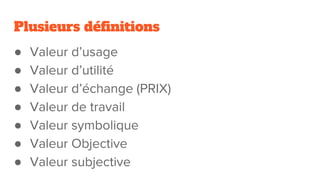 Plusieurs définitions
● Valeur d’usage
● Valeur d’utilité
● Valeur d’échange (PRIX)
● Valeur de travail
● Valeur symbolique
● Valeur Objective
● Valeur subjective
 