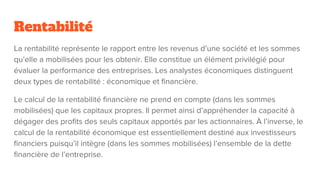 Rentabilité
La rentabilité représente le rapport entre les revenus d’une société et les sommes
qu’elle a mobilisées pour les obtenir. Elle constitue un élément privilégié pour
évaluer la performance des entreprises. Les analystes économiques distinguent
deux types de rentabilité : économique et financière.
Le calcul de la rentabilité financière ne prend en compte (dans les sommes
mobilisées) que les capitaux propres. Il permet ainsi d’appréhender la capacité à
dégager des profits des seuls capitaux apportés par les actionnaires. À l’inverse, le
calcul de la rentabilité économique est essentiellement destiné aux investisseurs
financiers puisqu’il intègre (dans les sommes mobilisées) l’ensemble de la dette
financière de l’entreprise.
 