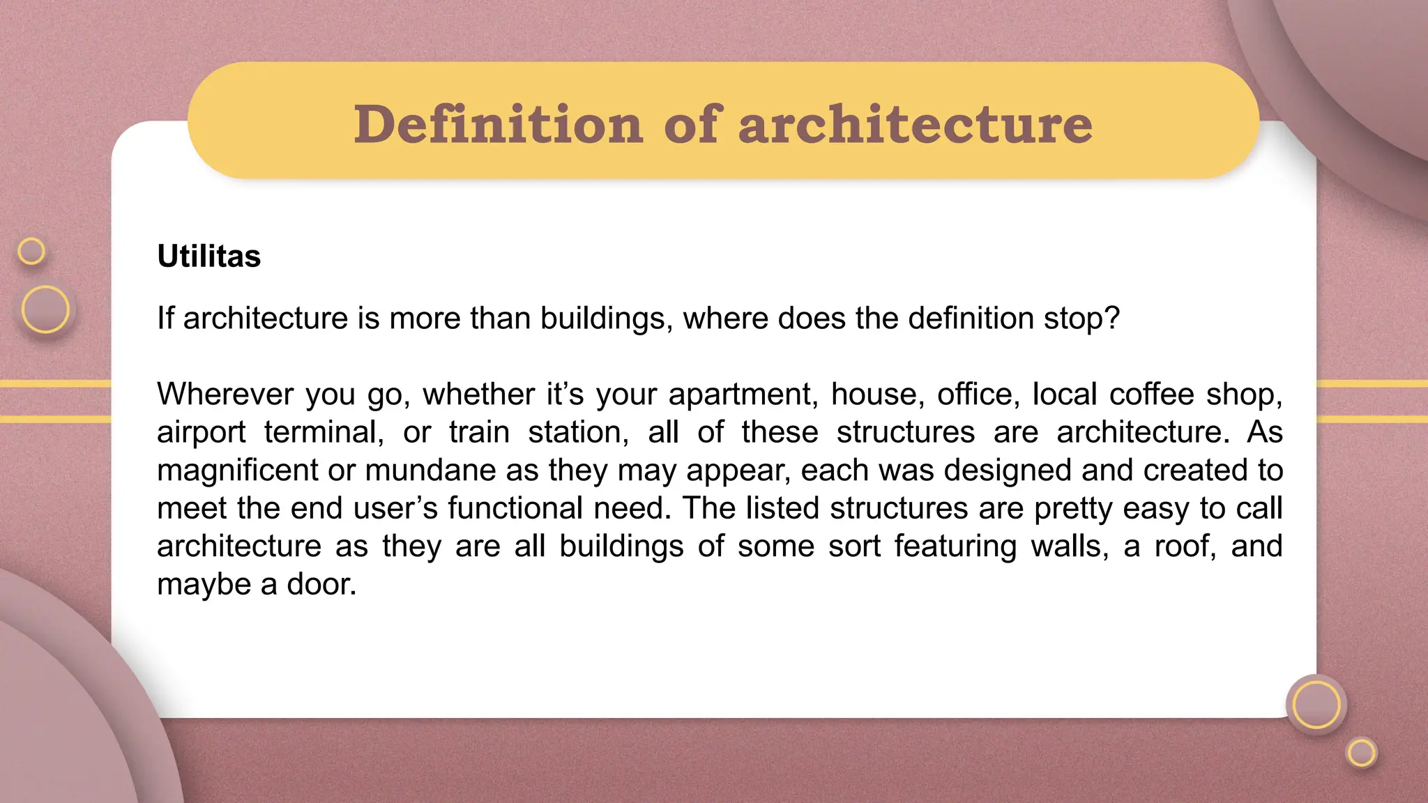 Definition of architecture
Utilitas
If architecture is more than buildings, where does the definition stop?
Wherever you go, whether it’s your apartment, house, office, local coffee shop,
airport terminal, or train station, all of these structures are architecture. As
magnificent or mundane as they may appear, each was designed and created to
meet the end user’s functional need. The listed structures are pretty easy to call
architecture as they are all buildings of some sort featuring walls, a roof, and
maybe a door.
 