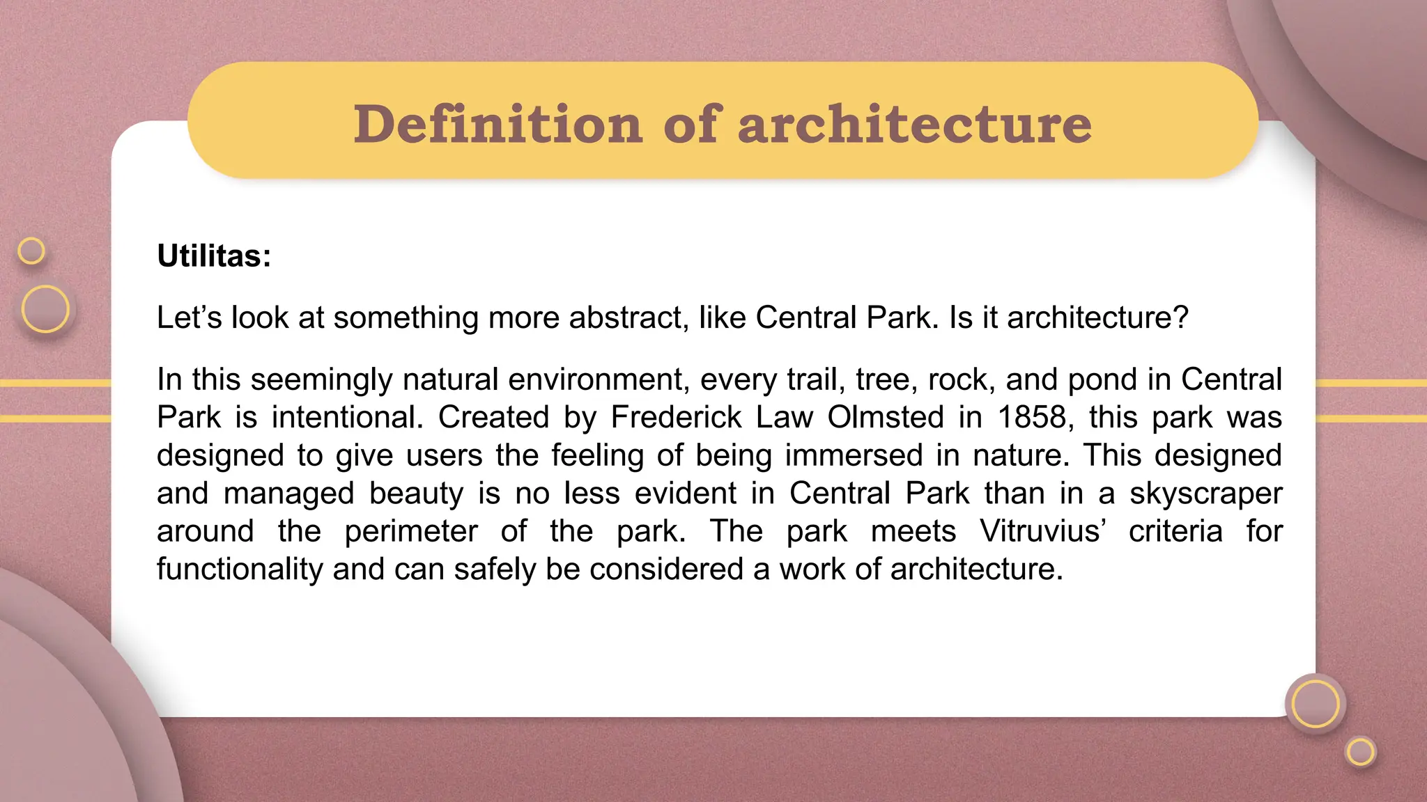 Definition of architecture
Utilitas:
Let’s look at something more abstract, like Central Park. Is it architecture?
In this seemingly natural environment, every trail, tree, rock, and pond in Central
Park is intentional. Created by Frederick Law Olmsted in 1858, this park was
designed to give users the feeling of being immersed in nature. This designed
and managed beauty is no less evident in Central Park than in a skyscraper
around the perimeter of the park. The park meets Vitruvius’ criteria for
functionality and can safely be considered a work of architecture.
 