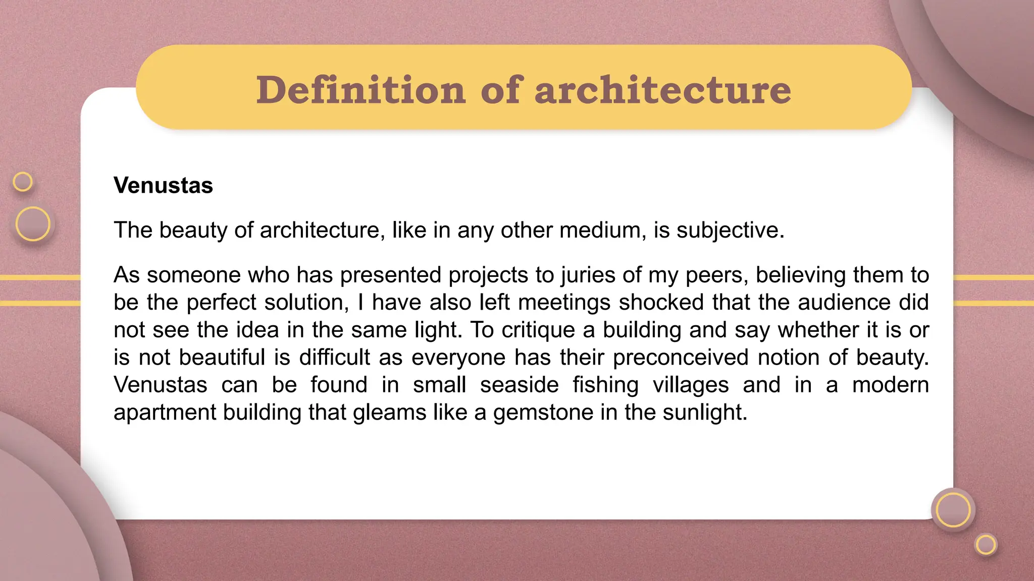 Definition of architecture
Venustas
The beauty of architecture, like in any other medium, is subjective.
As someone who has presented projects to juries of my peers, believing them to
be the perfect solution, I have also left meetings shocked that the audience did
not see the idea in the same light. To critique a building and say whether it is or
is not beautiful is difficult as everyone has their preconceived notion of beauty.
Venustas can be found in small seaside fishing villages and in a modern
apartment building that gleams like a gemstone in the sunlight.
 