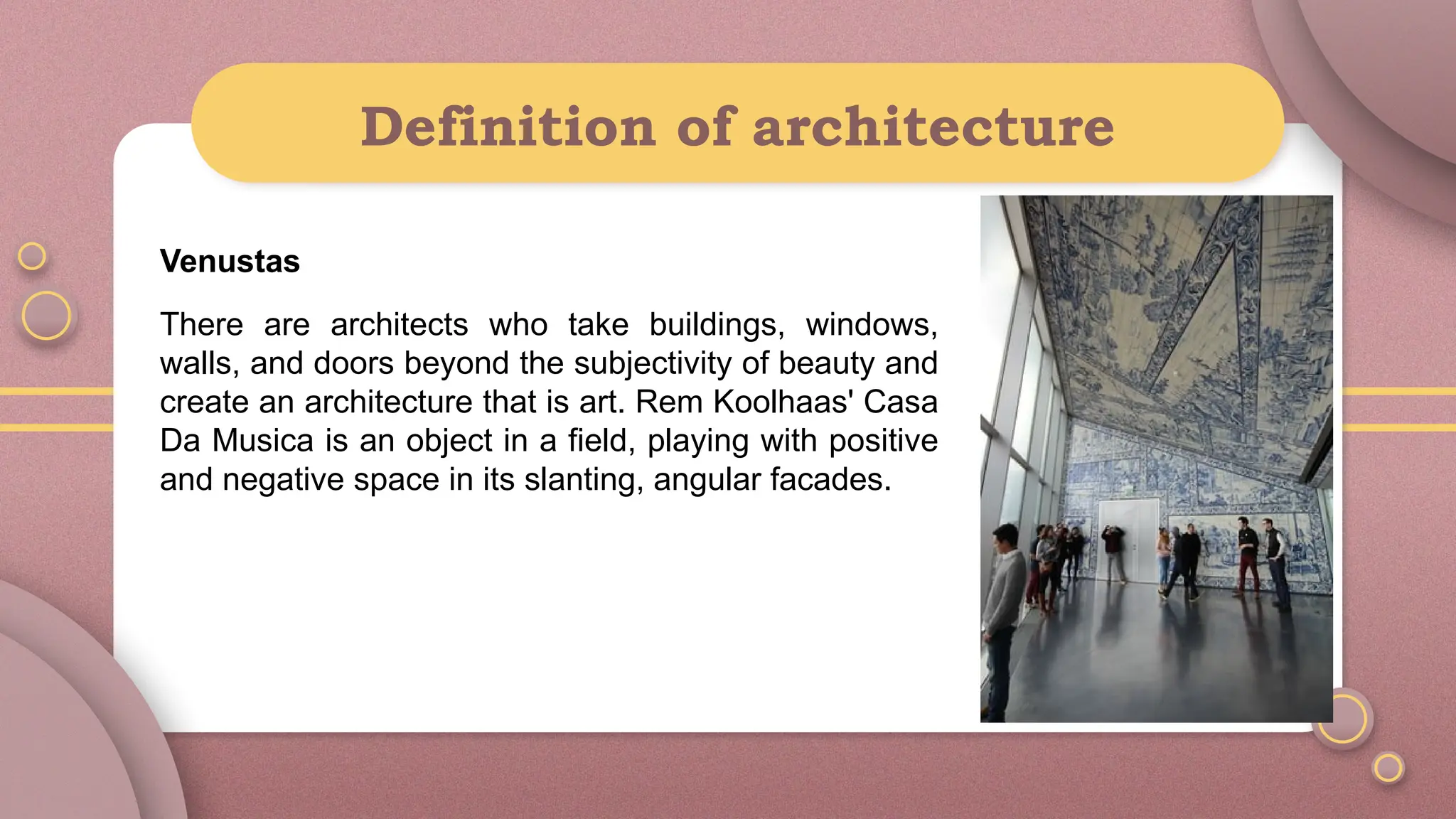 Definition of architecture
Venustas
There are architects who take buildings, windows,
walls, and doors beyond the subjectivity of beauty and
create an architecture that is art. Rem Koolhaas' Casa
Da Musica is an object in a field, playing with positive
and negative space in its slanting, angular facades.
 