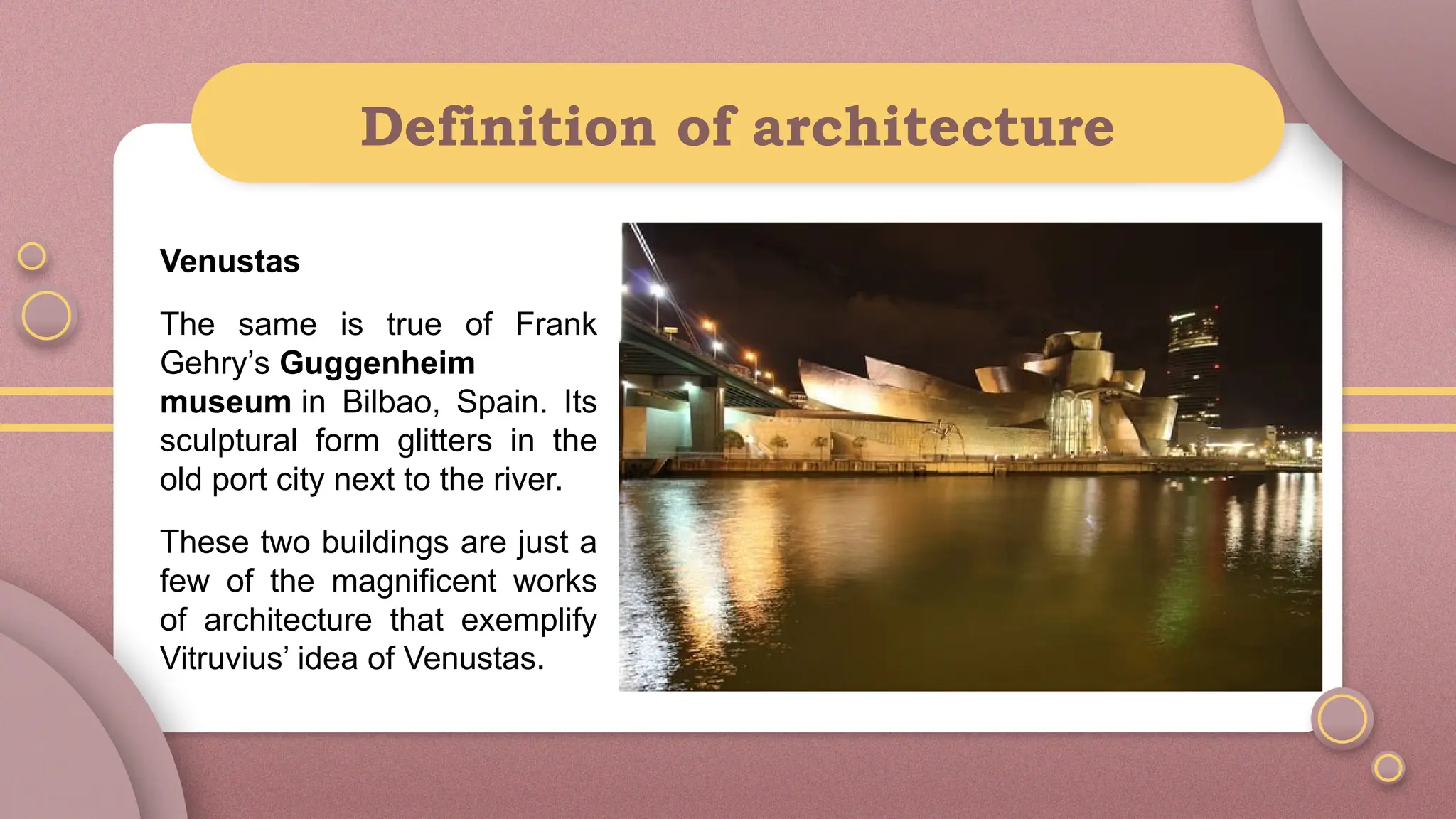 Definition of architecture
Venustas
The same is true of Frank
Gehry’s Guggenheim
museum in Bilbao, Spain. Its
sculptural form glitters in the
old port city next to the river.
These two buildings are just a
few of the magnificent works
of architecture that exemplify
Vitruvius’ idea of Venustas.
 