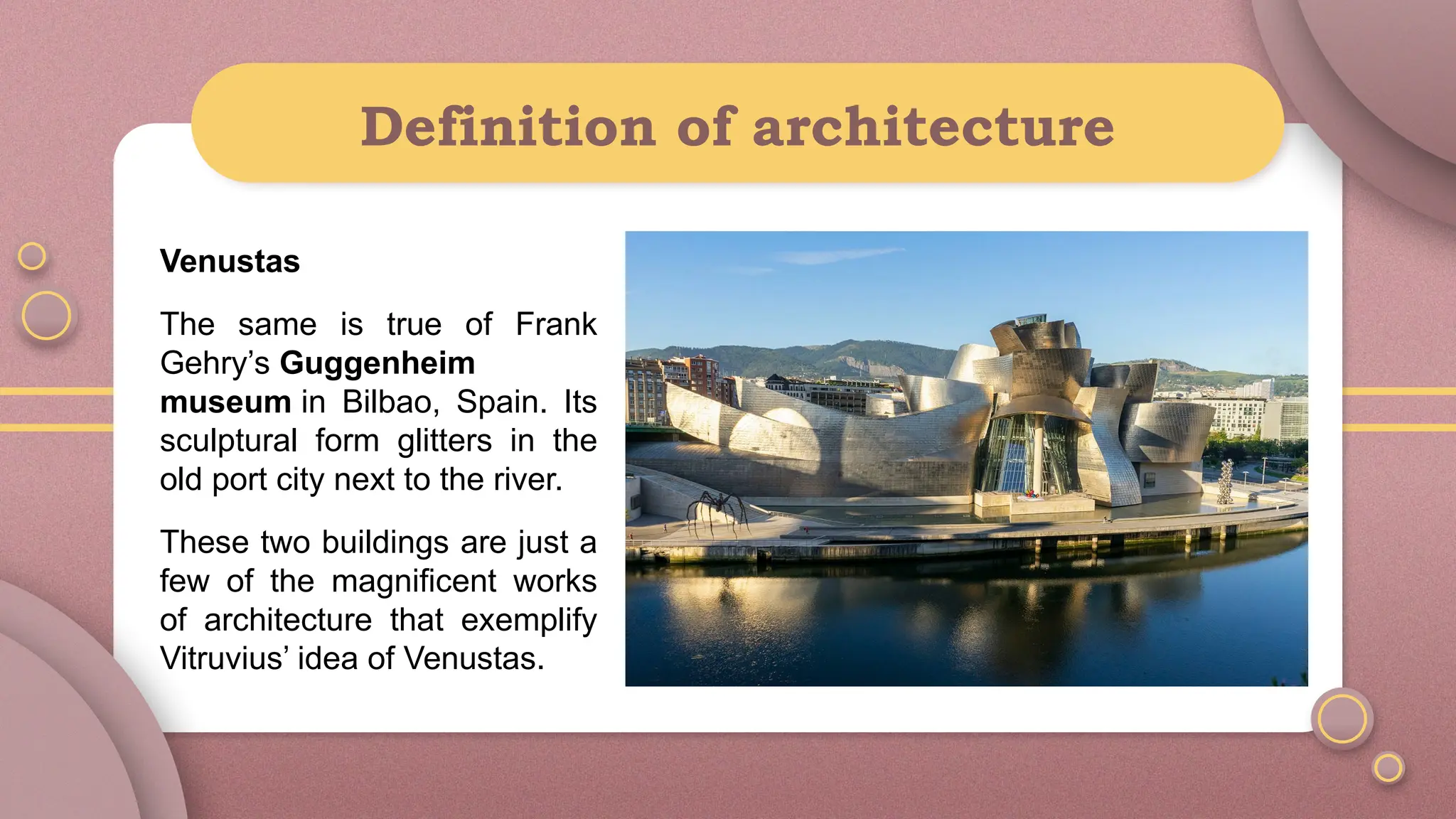 Definition of architecture
Venustas
The same is true of Frank
Gehry’s Guggenheim
museum in Bilbao, Spain. Its
sculptural form glitters in the
old port city next to the river.
These two buildings are just a
few of the magnificent works
of architecture that exemplify
Vitruvius’ idea of Venustas.
 