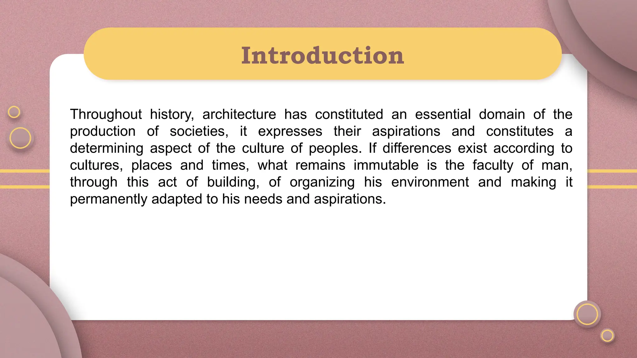 Introduction
Throughout history, architecture has constituted an essential domain of the
production of societies, it expresses their aspirations and constitutes a
determining aspect of the culture of peoples. If differences exist according to
cultures, places and times, what remains immutable is the faculty of man,
through this act of building, of organizing his environment and making it
permanently adapted to his needs and aspirations.
 